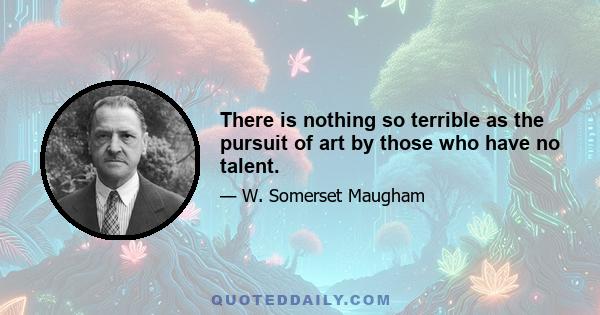 There is nothing so terrible as the pursuit of art by those who have no talent.