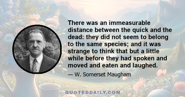 There was an immeasurable distance between the quick and the dead: they did not seem to belong to the same species; and it was strange to think that but a little while before they had spoken and moved and eaten and