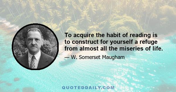 To acquire the habit of reading is to construct for yourself a refuge from almost all the miseries of life.