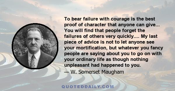 To bear failure with courage is the best proof of character that anyone can give... You will find that people forget the failures of others very quickly.... My last piece of advice is not to let anyone see your