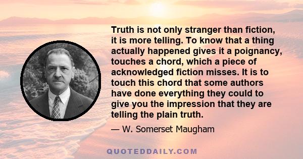 Truth is not only stranger than fiction, it is more telling. To know that a thing actually happened gives it a poignancy, touches a chord, which a piece of acknowledged fiction misses. It is to touch this chord that