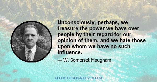 Unconsciously, perhaps, we treasure the power we have over people by their regard for our opinion of them, and we hate those upon whom we have no such influence.