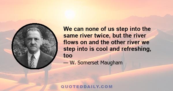 We can none of us step into the same river twice, but the river flows on and the other river we step into is cool and refreshing, too