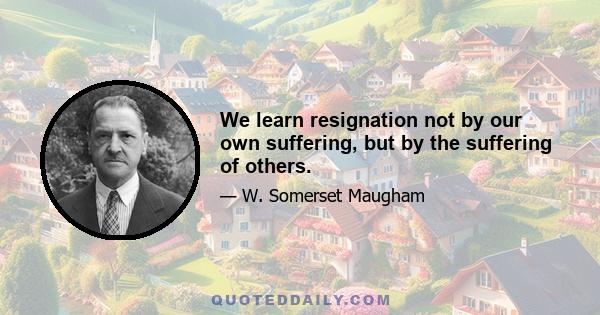 We learn resignation not by our own suffering, but by the suffering of others.