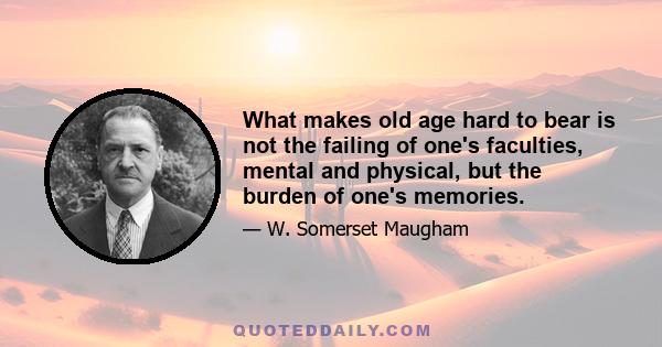 What makes old age hard to bear is not the failing of one's faculties, mental and physical, but the burden of one's memories.