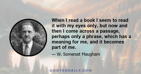 When I read a book I seem to read it with my eyes only, but now and then I come across a passage, perhaps only a phrase, which has a meaning for me, and it becomes part of me.