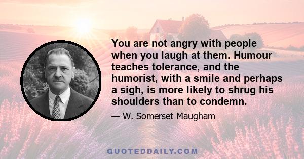 You are not angry with people when you laugh at them. Humour teaches tolerance, and the humorist, with a smile and perhaps a sigh, is more likely to shrug his shoulders than to condemn.