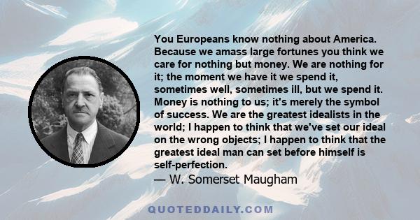 You Europeans know nothing about America. Because we amass large fortunes you think we care for nothing but money. We are nothing for it; the moment we have it we spend it, sometimes well, sometimes ill, but we spend