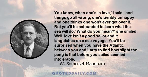 You know, when one's in love,' I said, 'and things go all wrong, one's terribly unhappy and one thinks one won't ever get over it. But you'll be astounded to learn what the sea will do.' What do you mean?' she smiled.