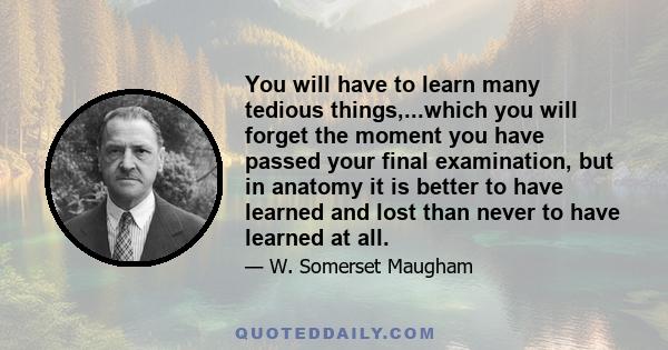 You will have to learn many tedious things,...which you will forget the moment you have passed your final examination, but in anatomy it is better to have learned and lost than never to have learned at all.