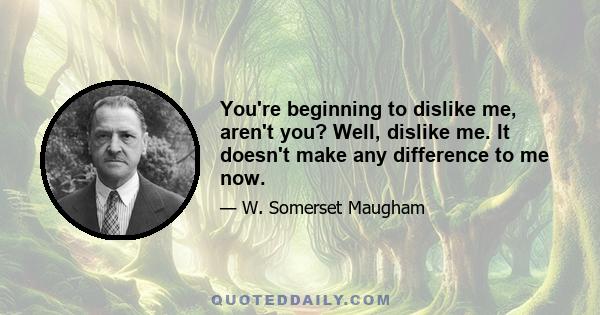 You're beginning to dislike me, aren't you? Well, dislike me. It doesn't make any difference to me now.