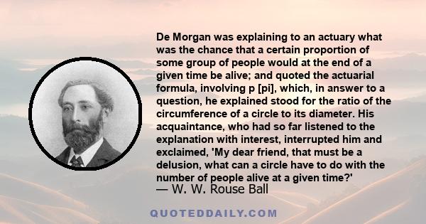 De Morgan was explaining to an actuary what was the chance that a certain proportion of some group of people would at the end of a given time be alive; and quoted the actuarial formula, involving p [pi], which, in