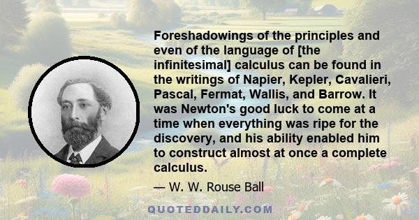 Foreshadowings of the principles and even of the language of [the infinitesimal] calculus can be found in the writings of Napier, Kepler, Cavalieri, Pascal, Fermat, Wallis, and Barrow. It was Newton's good luck to come