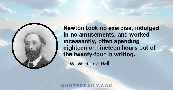 Newton took no exercise, indulged in no amusements, and worked incessantly, often spending eighteen or nineteen hours out of the twenty-four in writing.