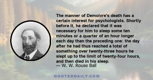 The manner of Demoivre's death has a certain interest for psychologists. Shortly before it, he declared that it was necessary for him to sleep some ten minutes or a quarter of an hour longer each day than the preceding