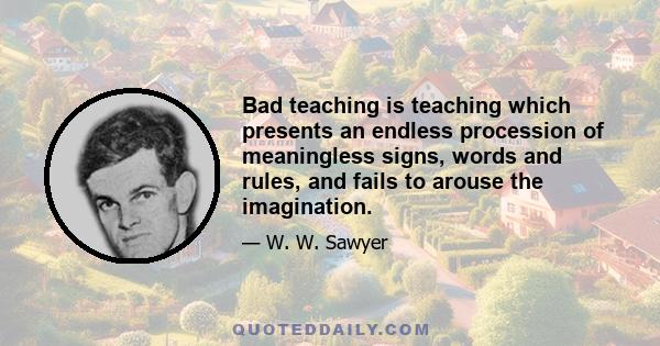 Bad teaching is teaching which presents an endless procession of meaningless signs, words and rules, and fails to arouse the imagination.