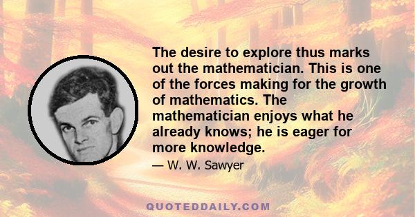 The desire to explore thus marks out the mathematician. This is one of the forces making for the growth of mathematics. The mathematician enjoys what he already knows; he is eager for more knowledge.