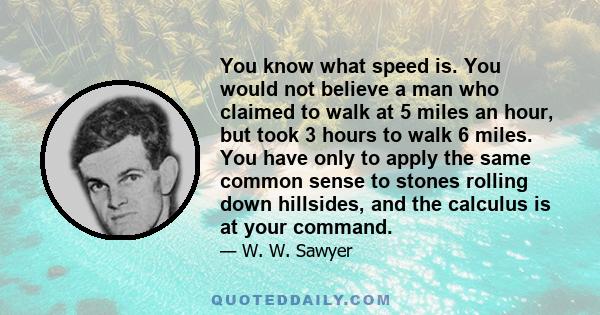 You know what speed is. You would not believe a man who claimed to walk at 5 miles an hour, but took 3 hours to walk 6 miles. You have only to apply the same common sense to stones rolling down hillsides, and the