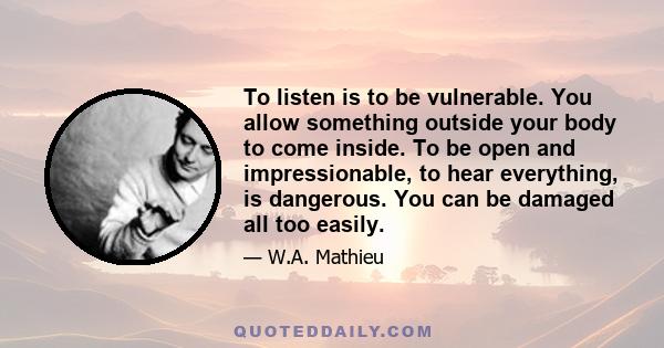 To listen is to be vulnerable. You allow something outside your body to come inside. To be open and impressionable, to hear everything, is dangerous. You can be damaged all too easily.