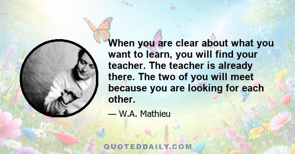 When you are clear about what you want to learn, you will find your teacher. The teacher is already there. The two of you will meet because you are looking for each other.