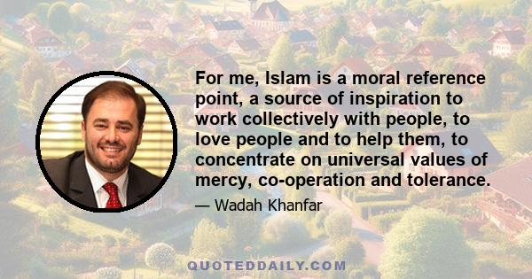 For me, Islam is a moral reference point, a source of inspiration to work collectively with people, to love people and to help them, to concentrate on universal values of mercy, co-operation and tolerance.