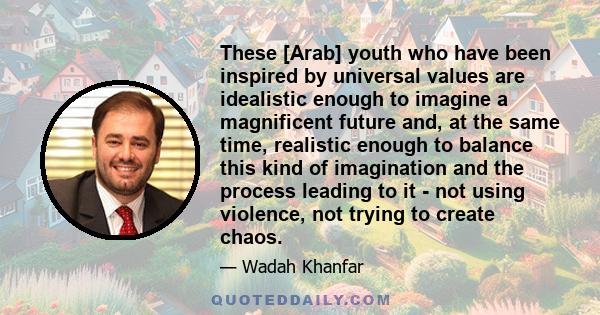 These [Arab] youth who have been inspired by universal values are idealistic enough to imagine a magnificent future and, at the same time, realistic enough to balance this kind of imagination and the process leading to