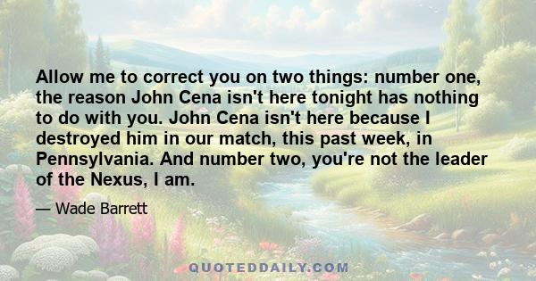 Allow me to correct you on two things: number one, the reason John Cena isn't here tonight has nothing to do with you. John Cena isn't here because I destroyed him in our match, this past week, in Pennsylvania. And