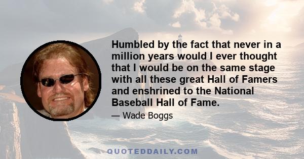 Humbled by the fact that never in a million years would I ever thought that I would be on the same stage with all these great Hall of Famers and enshrined to the National Baseball Hall of Fame.