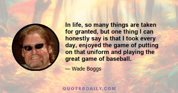 In life, so many things are taken for granted, but one thing I can honestly say is that I took every day, enjoyed the game of putting on that uniform and playing the great game of baseball.