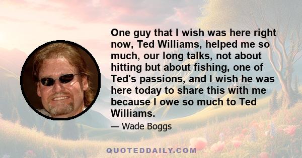 One guy that I wish was here right now, Ted Williams, helped me so much, our long talks, not about hitting but about fishing, one of Ted's passions, and I wish he was here today to share this with me because I owe so