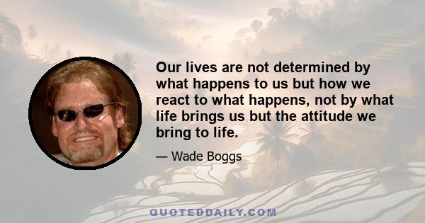 Our lives are not determined by what happens to us but how we react to what happens, not by what life brings us but the attitude we bring to life.