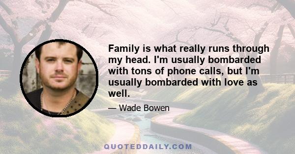 Family is what really runs through my head. I'm usually bombarded with tons of phone calls, but I'm usually bombarded with love as well.