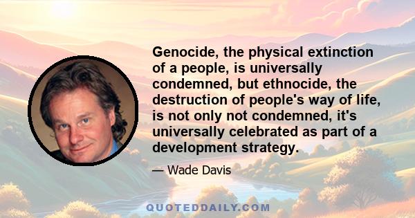 Genocide, the physical extinction of a people, is universally condemned, but ethnocide, the destruction of people's way of life, is not only not condemned, it's universally celebrated as part of a development strategy.