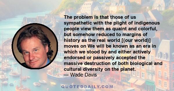 The problem is that those of us sympathetic with the plight of indigenous people view them as quaint and colorful, but somehow reduced to margins of history as the real world [(our world)] moves on We will be known as