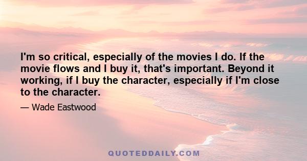 I'm so critical, especially of the movies I do. If the movie flows and I buy it, that's important. Beyond it working, if I buy the character, especially if I'm close to the character.