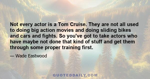 Not every actor is a Tom Cruise. They are not all used to doing big action movies and doing sliding bikes and cars and fights. So you've got to take actors who have maybe not done that kind of stuff and get them through 