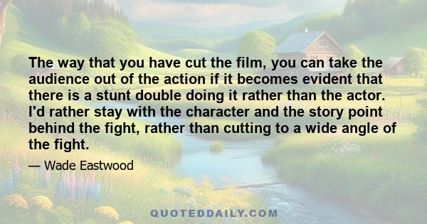 The way that you have cut the film, you can take the audience out of the action if it becomes evident that there is a stunt double doing it rather than the actor. I'd rather stay with the character and the story point