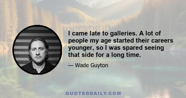 I came late to galleries. A lot of people my age started their careers younger, so I was spared seeing that side for a long time.