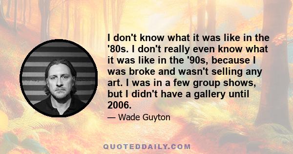 I don't know what it was like in the '80s. I don't really even know what it was like in the '90s, because I was broke and wasn't selling any art. I was in a few group shows, but I didn't have a gallery until 2006.