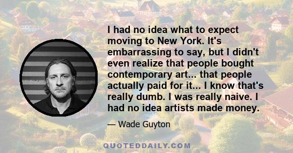 I had no idea what to expect moving to New York. It's embarrassing to say, but I didn't even realize that people bought contemporary art... that people actually paid for it... I know that's really dumb. I was really