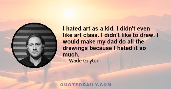 I hated art as a kid. I didn't even like art class. I didn't like to draw. I would make my dad do all the drawings because I hated it so much.