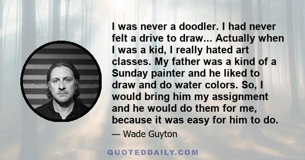 I was never a doodler. I had never felt a drive to draw... Actually when I was a kid, I really hated art classes. My father was a kind of a Sunday painter and he liked to draw and do water colors. So, I would bring him