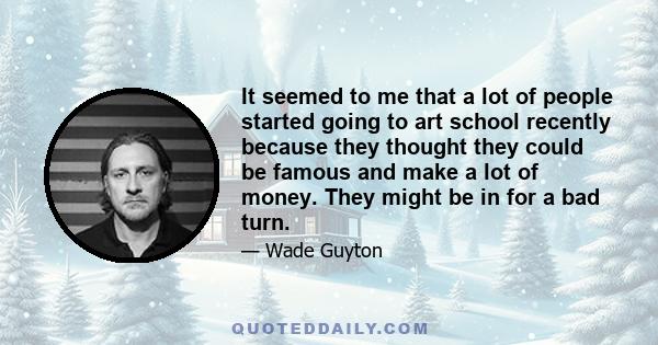 It seemed to me that a lot of people started going to art school recently because they thought they could be famous and make a lot of money. They might be in for a bad turn.