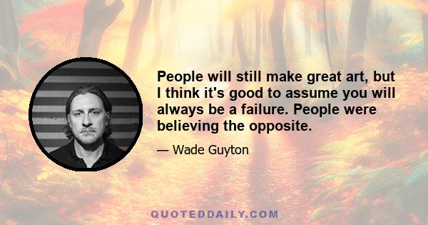 People will still make great art, but I think it's good to assume you will always be a failure. People were believing the opposite.