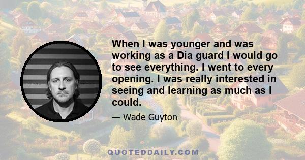 When I was younger and was working as a Dia guard I would go to see everything. I went to every opening. I was really interested in seeing and learning as much as I could.