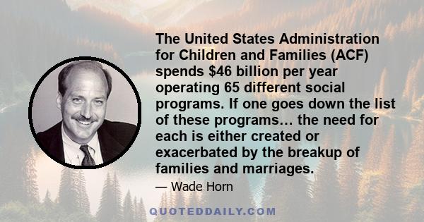 The United States Administration for Children and Families (ACF) spends $46 billion per year operating 65 different social programs. If one goes down the list of these programs… the need for each is either created or