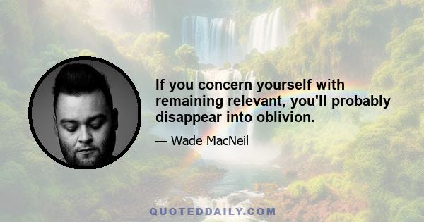 If you concern yourself with remaining relevant, you'll probably disappear into oblivion.