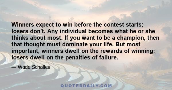 Winners expect to win before the contest starts; losers don't. Any individual becomes what he or she thinks about most. If you want to be a champion, then that thought must dominate your life. But most important,