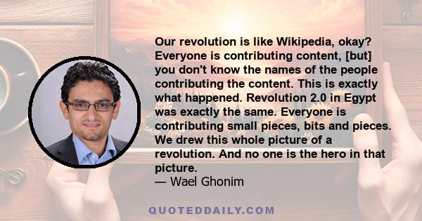 Our revolution is like Wikipedia, okay? Everyone is contributing content, [but] you don't know the names of the people contributing the content. This is exactly what happened. Revolution 2.0 in Egypt was exactly the