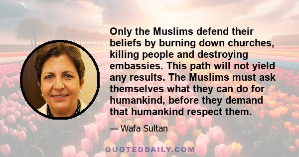 Only the Muslims defend their beliefs by burning down churches, killing people and destroying embassies. This path will not yield any results. The Muslims must ask themselves what they can do for humankind, before they